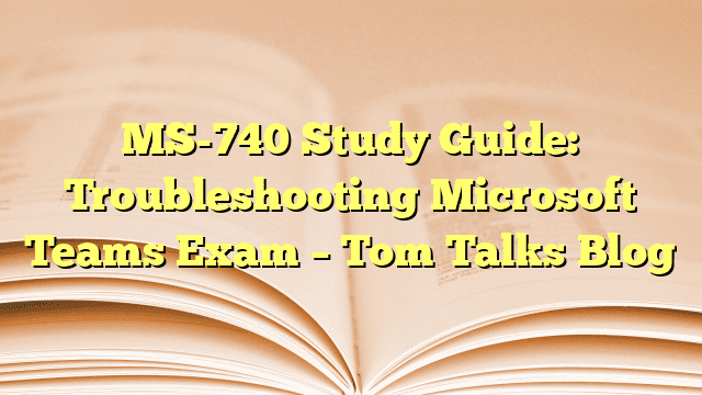 MS-740 Study Guide: Troubleshooting Microsoft Teams Exam – Tom Talks Blog