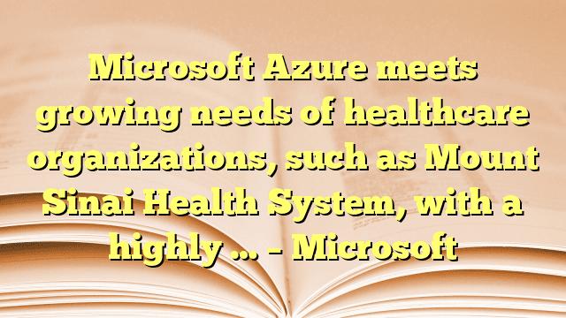 Microsoft Azure meets growing needs of healthcare organizations, such as Mount Sinai Health System, with a highly … – Microsoft